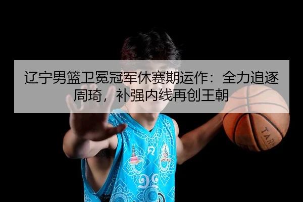 辽宁男篮卫冕冠军休赛期运作：全力追逐周琦，补强内线再创王朝